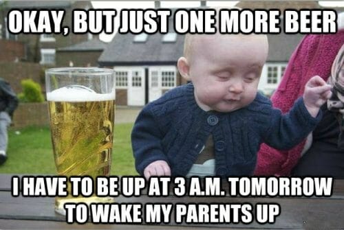 Okay, but just one more beer. I have to be up at 3 a.m. tomorrow to wake my parents up.